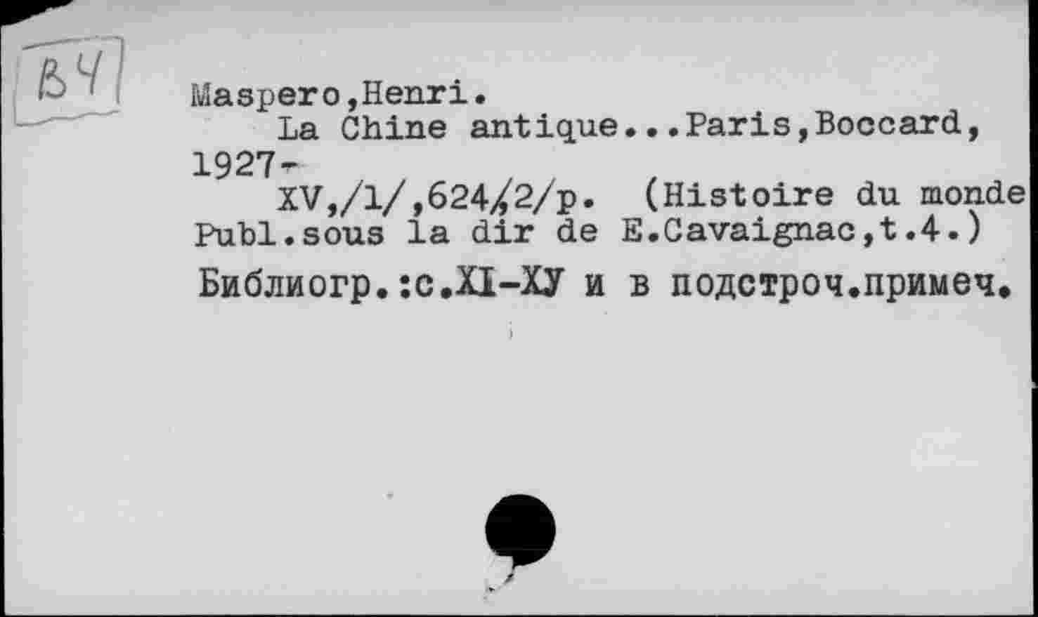 ﻿й]
Maspero,Henri.
La Chine antique...Paris,Boccard, 1927-r
XV,/1/,624/2/p. (Histoire du monde Publ.sous la dir de E.Cavaignac,t.4.) Библиогр.їС.ХІ-ХУ и в подстроч.примеч.